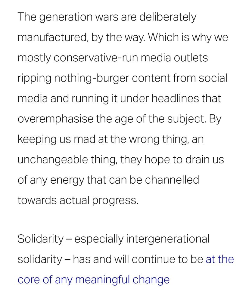 The generation wars are deliberately manufactured, by the way. Which is why we mostly conservative-run media outlets ripping nothing-burger content from social media and running it under headlines that overemphasise the age of the subject. By keeping us mad at the wrong thing, an unchangeable thing, they hope to drain us of any energy that can be channelled towards actual progress. 

Solidarity – especially intergenerational solidarity – has and will continue to be at the core of any meaningful change
