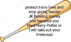 Black text over an image of a baseball bat. The text reads "protect trans lives and stop giving fascist JK Rowling money just because you liked Harry Potter or I will take out your kneecaps".