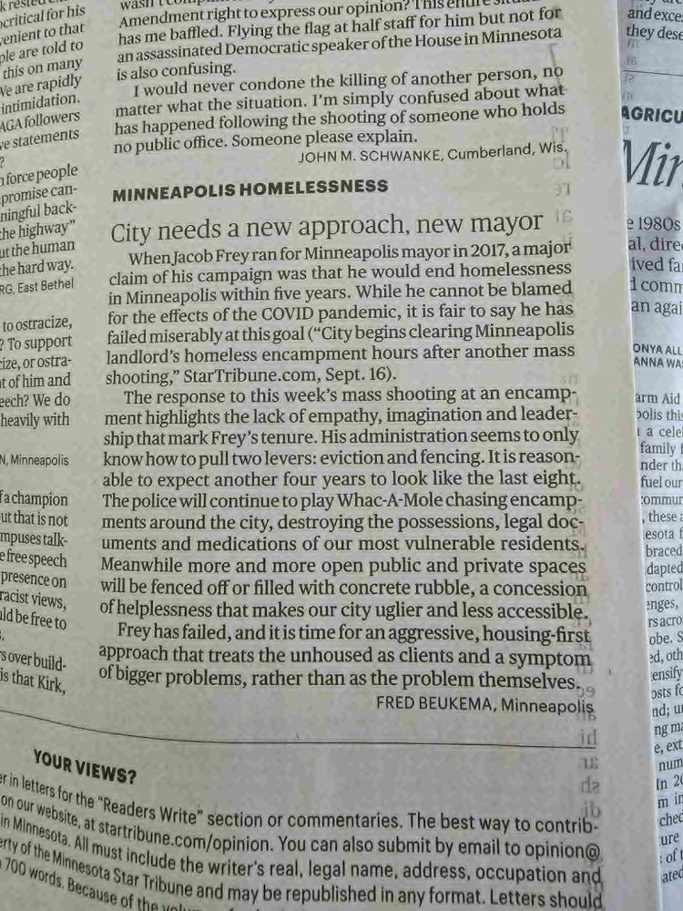 Star Tribune LTE:

MINNEAPOLIS HOMELESSNESS

City needs a new approach, new mayor

When Jacob Frey ran for Minneapolis mayor in 2017, a major claim of his campaign was that he would end homelessness in Minneapolis within five years. While he cannot be blamed for the effects of the COVID pandemic, it is fair to say he has failed miserably at this goal (“City begins clearing Minneapolis landlord’s homeless encampment hours after another mass shooting,” StarTribune.com, Sept. 16).

The response to this week’s mass shooting at an encampment highlights the lack of empathy, imagination and leadership that mark Frey’s tenure. His administration seems to only know how to pull two levers: eviction and fencing. It is reasonable to expect another four years to look like the last eight. The police will continue to play Whac-A-Mole chasing encampments around the city, destroying the possessions, legal documents and medications of our most vulnerable residents. Meanwhile more and more open public and private spaces will be fenced off or filled with concrete rubble, a concession of helplessness that makes our city uglier and less accessible.

Frey has failed, and it is time for an aggressive, housing-first approach that treats the unhoused as clients and a symptom of bigger problems, rather than as the problem themselves.

Fred Beukema, Minneapolis