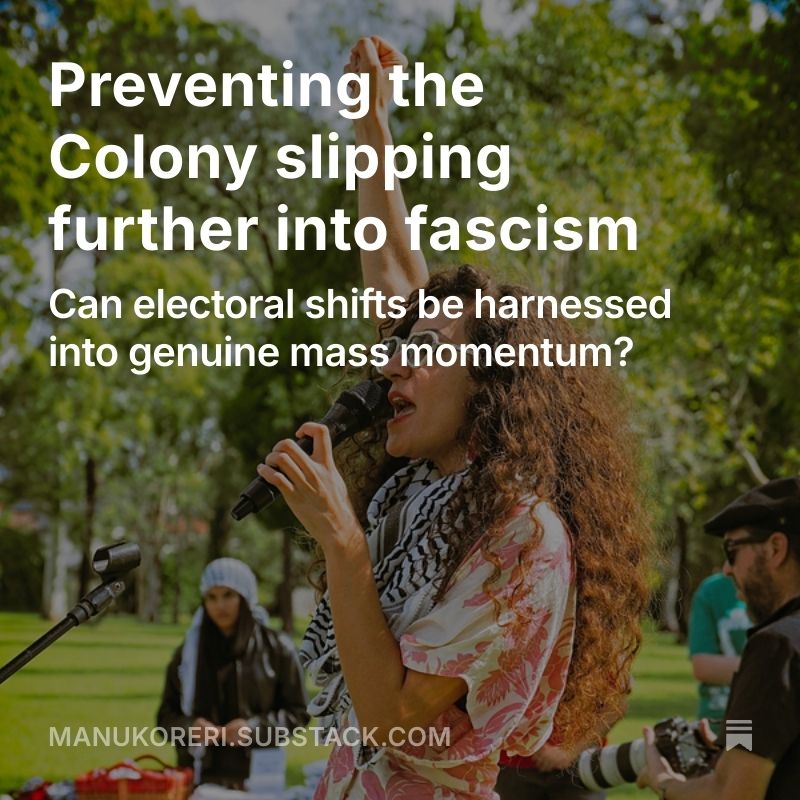Preventing the Colony slipping
further into fascism: Can electoral shifts be harnessed into genuine mass momentum?
NICK CHESTERFIELD (MANUKORERI)

https://open.substack.com/pub/manukoreri/p/preventing-the-colony-slipping-further