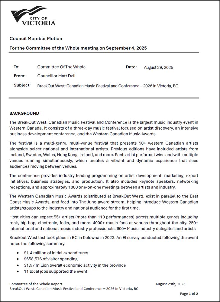 Council Member Motion August 29, 2025 Councillor Matt Dell BreakOut West: Canadian Music Festival and Conference – 2026 in Victoria, BC BACKGROUND The BreakOut West: Canadian Music Festival and Conference is the largest music industry event in Western Canada. It consists of a three-day music festival focused on artist discovery, an intensive business development conference, and the Western Canadian Music Awards. The festival is a multi-genre, multi-venue festival that presents 50+ western Canadian artists alongside select national and international artists. Previous editions have included artists from Iceland, Sweden, Wales, Hong Kong, Ireland, and more. Each artist performs twice and with multiple venues running simultaneously, which creates a vibrant and dynamic experience that sees audiences moving between venues. The conference provides industry leading programming on artist development, marketing, export initiatives, business strategies, and production. It also includes keynote speakers, networking receptions, and approximately 1000 one-on-one meetings between artists and industry. The Western Canadian Music Awards (distributed at BreakOut West), exist in parallel to the East Coast Music Awards, and feed into The Juno award stream, helping introduce Western Canadian artists/groups to the industry and national audience for the first time. Host cities can expect 55+ artists (more than 110 performances) across multiple genres including rock, hip hop, electronic, folks, and more. 4000+ music fans at venues throughout the city. 250+ international and national music industry professionals. 600+ Music industry delegates and artists Breakout West last took place in BC in Kelowna in 2023. An EI survey conducted following the event notes the following summary. • $1.4 million of initial expenditures • $658,576 of visitor spending • $1.97 million overall economic activity in the province • 11 local jobs supported the event