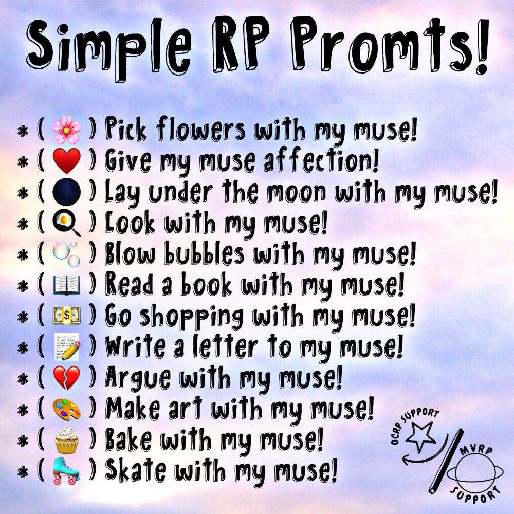 Simple RP Prompts!

🌸: Pick flowers with my muse!
❤️: Give my muse affection!
⚫: Lay under the moon with my muse!
🍳: Cook with my muse!
🫧: Blow bubbles with my muse!
📖: Read a book with my muse!
💵: Go shopping with my muse!
📝: Write a letter to my muse!
💔: Argue with my muse!
🎨: Make art with my muse!
🧁: Bake with my muse!
🛼: Skate with my muse!

Made by @OCRPSUPPORT / @MVRPSUPPORT on Twitter.