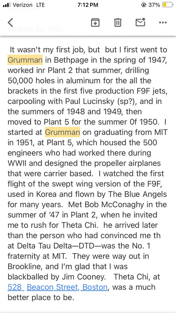 It wasn’t my first job, but  but I first went to Grumman in Bethpage in the spring of 1947, worked inr Plant 2 that summer, drilling 50,000 holes in aluminum for the all the brackets in the first five production F9F jets, carpooling with Paul Lucinsky (sp?), and in the summers of 1948 and 1949, then moved to Plant 5 for the summer 0f 1950.  I started at Grumman on graduating from MIT in 1951, at Plant 5, which housed the 500 engineers who had worked there during WWII and designed the propeller airplanes that were carrier based.  I watched the first flight of the swept wing version of the F9F, used in Korea and flown by The Blue Angels for many years.  Met Bob McConaghy in the summer of ’47 in Plant 2, when he invited me to rush for Theta Chi.  he arrived later than the person who had convinced me th at Delta Tau Delta—DTD—was the No. 1 fraternity at MIT.  They were way out in Brookline, and I’m glad that I was blackballed by Jim Cooney.   Theta Chi, at 528  Beacon Street, Boston, was a much better place to be.   