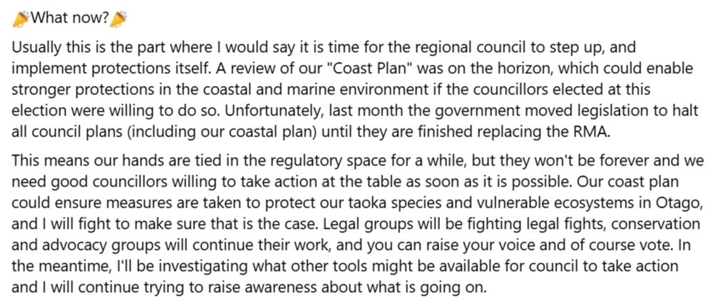 What now?
Usually this is the part where I would say it is time for the regional council to step up, and implement protections itself. A review of our "Coast Plan" was on the horizon, which could enable stronger protections in the coastal and marine environment if the councillors elected at this election were willing to do so. Unfortunately, last month the government moved legislation to halt all council plans (including our coastal plan) until they are finished replacing the RMA. 
This means our hands are tied in the regulatory space for a while, but they won't be forever and we need good councillors willing to take action at the table as soon as it is possible. Our coast plan could ensure measures are taken to protect our taoka species and vulnerable ecosystems in Otago, and I will fight to make sure that is the case. Legal groups will be fighting legal fights, conservation and advocacy groups will continue their work, and you can raise your voice and of course vote. In the meantime, I'll be investigating what other tools might be available for council to take action and I will continue trying to raise awareness about what is going on. 