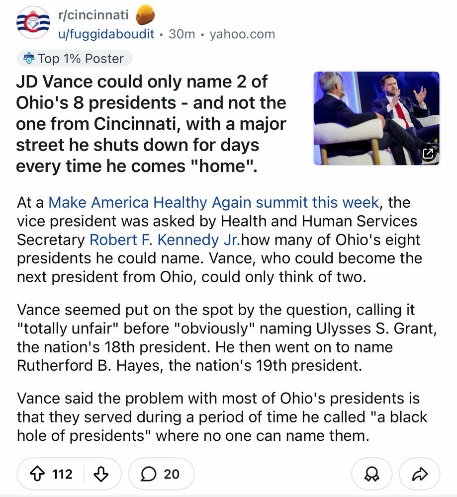 JD Vance can name 2 of 8 Ohio presidents, but not the one from Cincinnati, where he “lives”

At a Make America Healthy Again summit this week, the vice president was asked by Health and Human Services Secretary Robert F. Kennedy Jr.how many of Ohio's eight presidents he could name. Vance, who could become the next president from Ohio, could only think of two.

Vance seemed put on the spot by the question, calling it "totally unfair" before "obviously" naming Ulysses S. Grant, the nation's 18th president. He then went on to name Rutherford B. Hayes, the nation's 19th president. 

Vance said the problem with most of Ohio's presidents is that they served during a period of time he called "a black hole of presidents" where no one can name them.