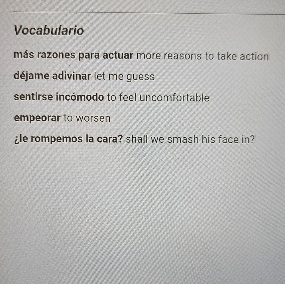 más razones para actuar: more reasons to take action 
déjame adivinar: let me guess
sentirse incómodo: to feel uncomfortable
empeorar: to worsen
¿le rompemos la cara?: shall we smash his face in?