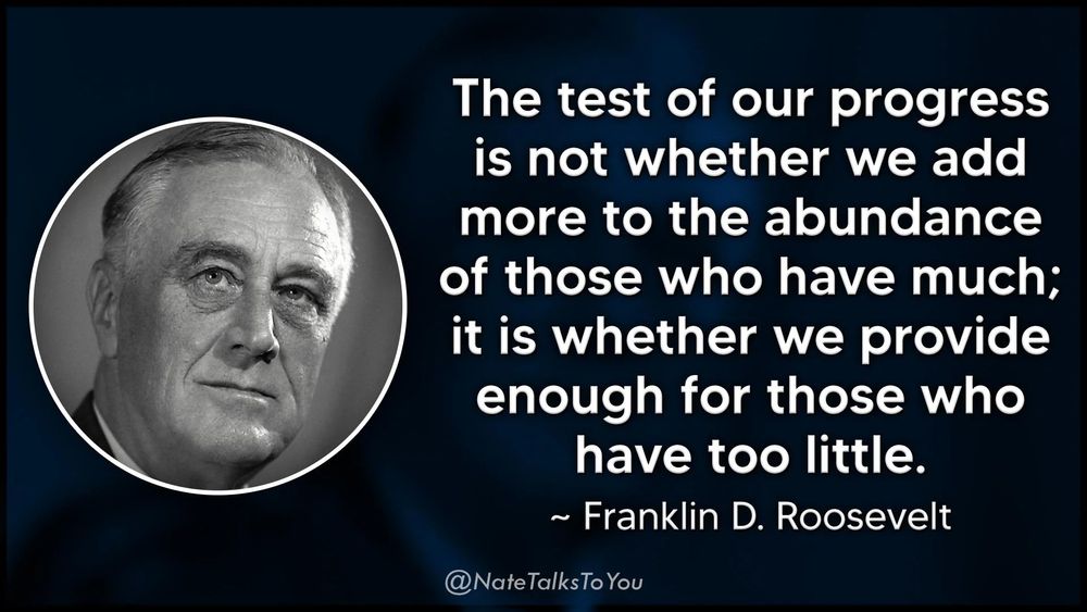 "The test of our progress is not whether we add more to the abundance of those who have much; it is whether we provide enough for those who have too little." - Franklin Roosevelt