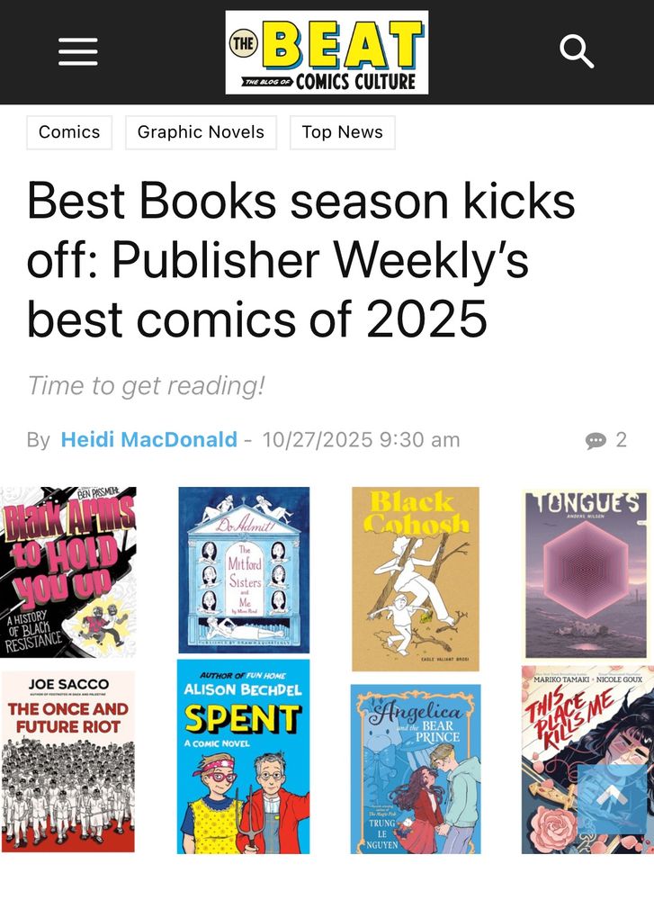 A web page with the text:

®BEAT
TIME OLOGOS COMICS CULTURE
Top News
Best Books season kicks off: Publisher Weekly's best comics of 2025
Time to get reading!
By Heidi MacDonald - 10/27/2025 9:30 am
BEN Passmore
black arms to hold you up: a history of black
RESISTANCE

Eagle valiant bros 
Black Cohosh

Mimi Pond 
Do Admit! 
The Mitford Sisters and me

JOE SACCO
THE ONCE AND FUTURE RIOT

AUTHOR OF FUN HOME
ALISON BECHDEL
SPENT
A COMIC NOVEL

Anders Nilsson 
Tongues 

Trung Le Nguyen
Angelica and the BEAR
PRINCE

MARIKO TAMAKI + NICOLE GOUX
This Place Kills Me 

With images of all 8 books 