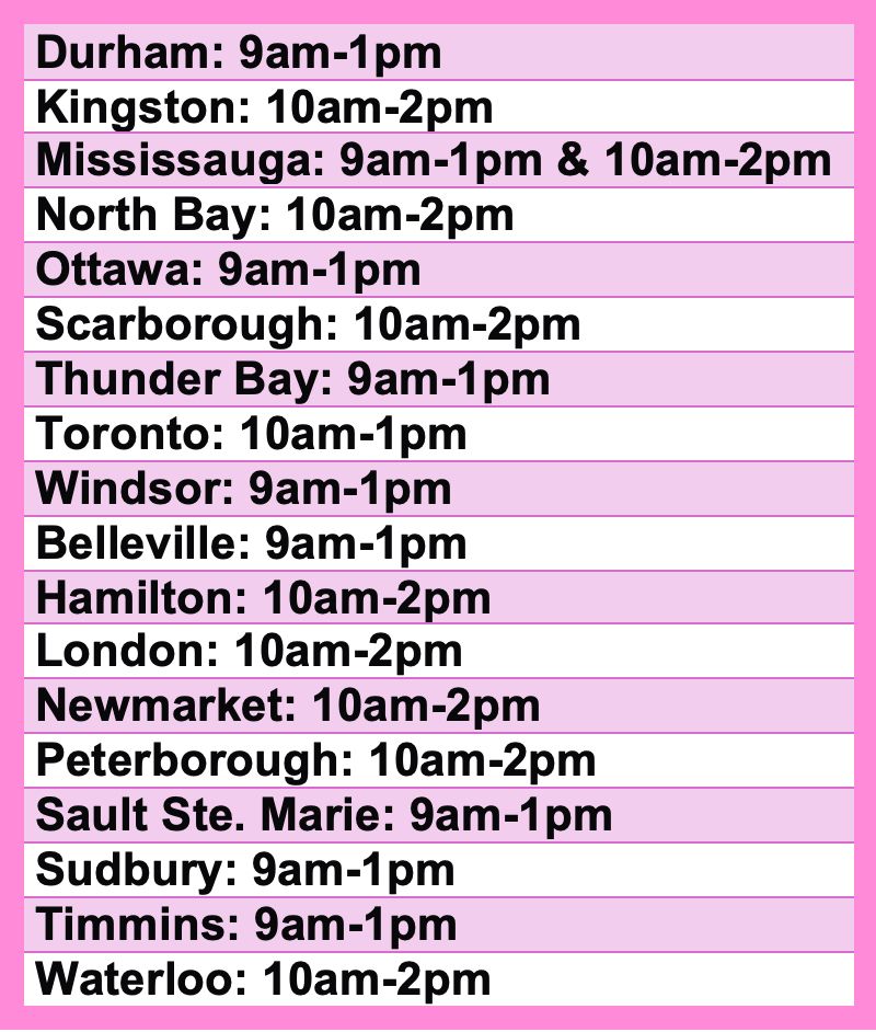 Durham: 9am-1pm
Kingston: 10am-2pm
Mississauga: 9am-1pm & 10am-2pm
North Bay: 10am-2pm
Ottawa: 9am-1pm
Scarborough: 10am-2pm
Thunder Bay: 9am-1pm
Toronto: 10am-1pm
Windsor: 9am-1pm
Belleville: 9am-1pm
Hamilton: 10am-2pm
London: 10am-2pm
Newmarket: 10am-2pm
Peterborough: 10am-2pm
Sault Ste. Marie: 9am-1pm
Sudbury: 9am-1pm
Timmins: 9am-1pm
Waterloo: 10am-2pm
