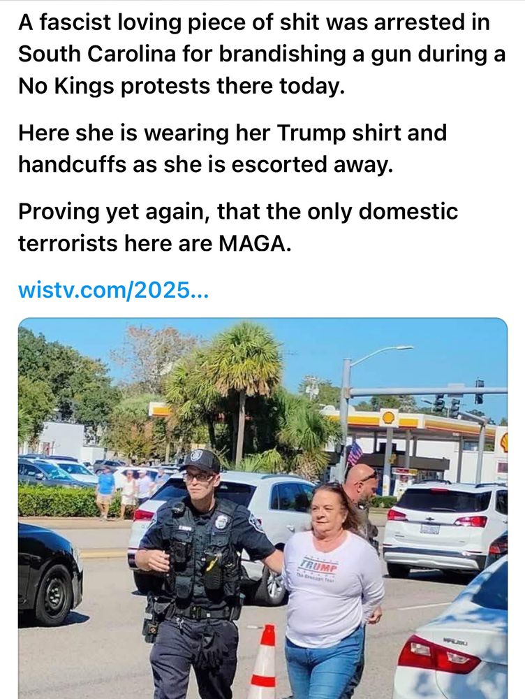 A fascist loving piece of shit was arrested in South Carolina for brandishing a gun during a
No Kings protests there today.
Here she is wearing her Trump shirt and handcuffs as she is escorted away.
Proving yet again, that the only domestic terrorists here are MAGA. 