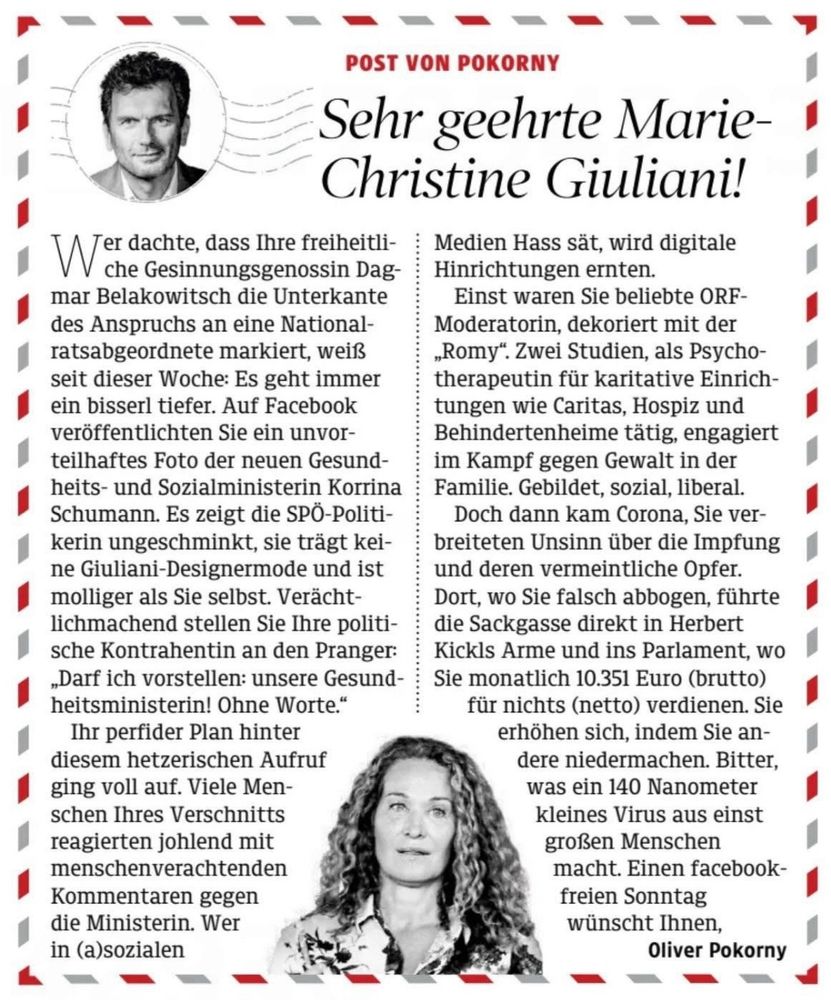 Sehr geehrte Marie-Christine 
Giuliani

Wer dachte, dass Ihre freiheitliche Gesinnungsgenossin Dagmar Belakowitsch die Unter - kante des Anspruchs an eine Nationalratsab-geordnete markiert, weiß seit dieser Woche:
Es geht immer ein bisserl tiefer. Auf Facebook veröffentlichten Sie ein unvorteilhaftes Foto der neuen Gesundheits- und Sozialministerin Korrina Schumann. Es zeigt die SPÖ-Politike-rin ungeschminkt, sie trägt keine Giuliani-Designermode und ist molliger als Sie selbst.
Verächtlichmachend stellen Sie Ihre politische Kontrahentin an den Pranger: „Darf ich vor-stellen: unsere Gesundheitsministerin! Ohne
Worte."
Ihr perfider Plan hinterinter diesem hetzerischen Aufruf ging voll auf. Viele Men-Men-schen Ihres Verschnittstts reagierten johlend mit menschenverachtendenden Kommentaren gegenn die Ministerin. Wer in (a)sozialen
WMedien Hass sät, wird digitale Hinrichtungen ernten.

Einst waren Sie beliebte ORF Moderatorin, dekoriert mit der „Romy". Zwei Studien, als Psychotherapeutin für karitative Einrichtungen wie Caritas, Hospiz und Behindertenheime tätig, engagiert im Kampf gegen Gewalt in der Familie. Gebildet, sozial, liberal. Doch dann kam Corona, Sie verbreiteten Unsinn über die Impfung und deren vermeintliche Opfer. Dort, wo Sie falsch abbogen, führte die Sackgasse direkt in Herbert Kickls Arme und ins Parlament, wo Sie monatlich 10.351 Euro (brutto) für nichts (netto) verdienen. Sie erhöhen sich, indem Sie andere niedermachen.
Bitter, was ein 140 Nanometer kleines Virus aus einst großen Menschen macht. Einen facebookfreien Sonntag wünscht Ihnen,
Oliver Pokorny