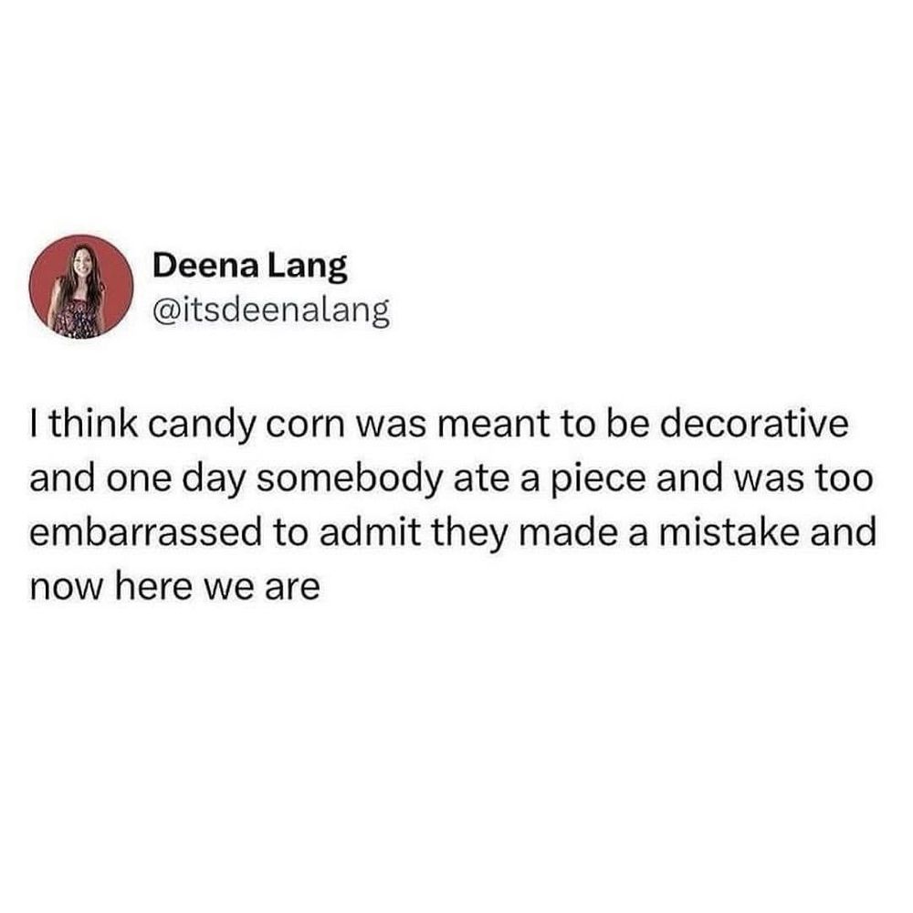 Deena Lang
@itsdeenalang

I think candy corn was meant to be decorative and one day somebody ate a piece and was too embarrassed to admit they made a mistake and now here we are