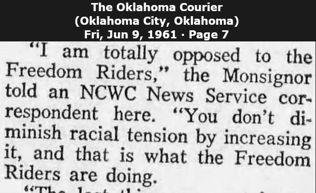 Newspaper clipping from The Oklahoma Courier (Oklahoma City, Oklahoma) dates Fri, Jun 9, 1961 * Page 7

"I am totally opposed to the Freedum Riders," the Monsignor told an NCWC News Service correspondent here. "You don't diminish racial tension by increasing it, and that is what the Freedom Riders are doing."