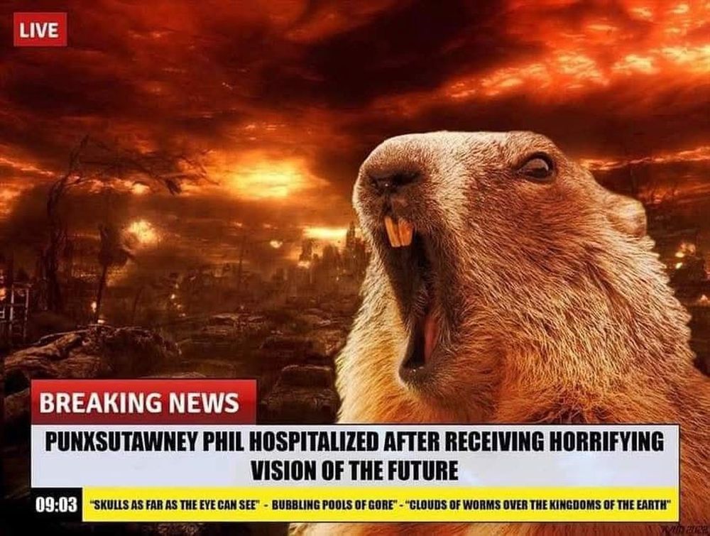 A screaming Groundhog in front of an apocalyptic scene of destroyed buildings and flames. The lower third Headline reads: BREAKING NEWS PUNXSUTAWNEY PHIL HOSPITALIZED AFTER RECEIVING HORRIFYING VISION OF THE FUTURE.
Ticker Reads: 09:03 "SKULLS AS FAR AS THE EYE CAN SEE" - "BUBBLING POOLS OF GORE" - "CLOUDS OF WORKS OVER THE KINGDOOMS OF THE EARTH"