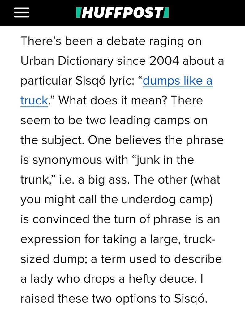 Huffpost Screenshot:

There’s been a debate raging on Urban Dictionary since 2004 about a particular Sisqó lyric: “dumps like a truck.” What does it mean? There seem to be two leading camps on the subject. One believes the phrase is synonymous with “junk in the trunk,” i.e. a big ass. The other (what you might call the underdog camp) is convinced the turn of phrase is an expression for taking a large, truck-sized dump; a term used to describe a lady who drops a hefty deuce. I raised these two options to Sisqó.