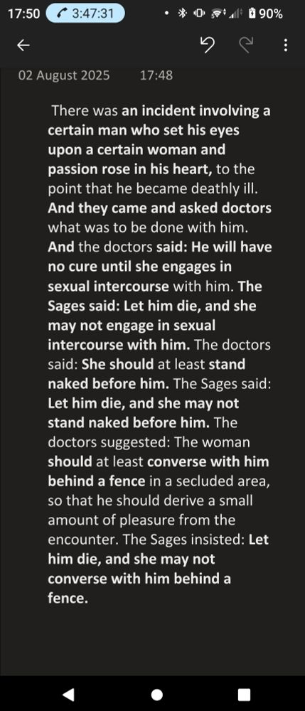 There was an incident involving a certain man who set his eyes upon a certain woman and passion rose in his heart, to the point that he became deathly ill. And they came and asked doctors what was to be done with him. And the doctors said: He will have no cure until she engages in sexual intercourse with him. The Sages said: Let him die, and she may not engage in sexual intercourse with him. The doctors said: She should at least stand naked before him. The Sages said: Let him die, and she may not stand naked before him. The doctors suggested: The woman should at least converse with him behind a fence in a secluded area, so that he should derive a small amount of pleasure from the encounter. The Sages insisted: Let him die, and she may not converse with him behind a fence.
