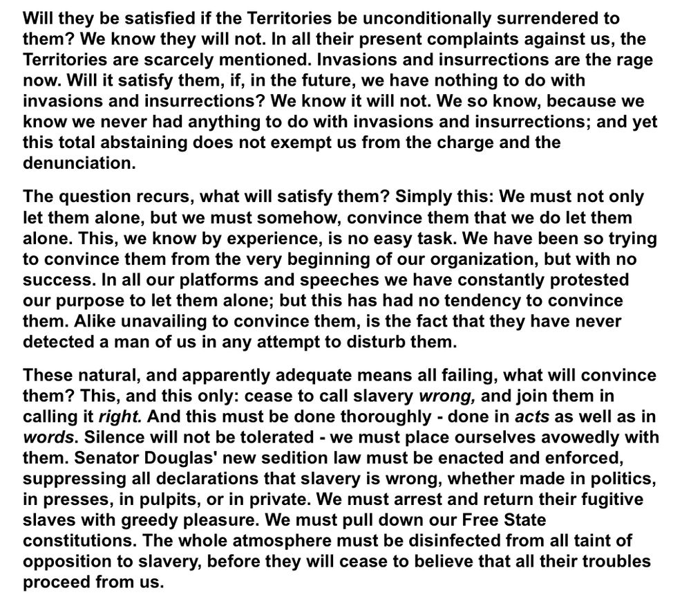 A selection from Lincoln’s address at Cooper Union: “Will they be satisfied if the Territories be unconditionally surrendered to them? We know they will not. In all their present complaints against us, the Territories are scarcely mentioned. Invasions and insurrections are the rage now. Will it satisfy them, if, in the future, we have nothing to do with invasions and insurrections? We know it will not. We so know, because we know we never had anything to do with invasions and insurrections; and yet this total abstaining does not exempt us from the charge and the denunciation.
The question recurs, what will satisfy them? Simply this: We must not only let them alone, but we must somehow, convince them that we do let them alone. This, we know by experience, is no easy task. We have been so trying to convince them from the very beginning of our organization, but with no success. In all our platforms and speeches we have constantly protested our purpose to let them alone; but this has had no tendency to convince them. Alike unavailing to convince them, is the fact that they have never detected a man of us in any attempt to disturb them.
These natural, and apparently adequate means all failing, what will convince them? This, and this only: cease to call slavery wrong, and join them in calling it right. And this must be done thoroughly - done in acts as well as in words. Silence will not be tolerated - we must place ourselves avowedly with them. Senator Douglas' new sedition law must be enacted and enforced, suppressing all declarations that slavery is wrong, whether made in politics, in presses, in pulpits, or in private. We must arrest and return their fugitive slaves with greedy pleasure. We must pull down our Free State constitutions. The whole atmosphere must be disinfected from all taint of opposition to slavery, before they will cease to believe that all their troubles proceed from us.”