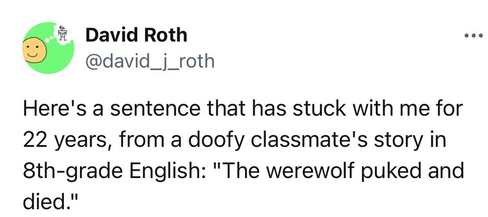 David Roth:
Here’s a sentence that has stuck with me for 22 years, from a doofy classmate’s story in 8th-grade English: “The werewolf puked and died.”