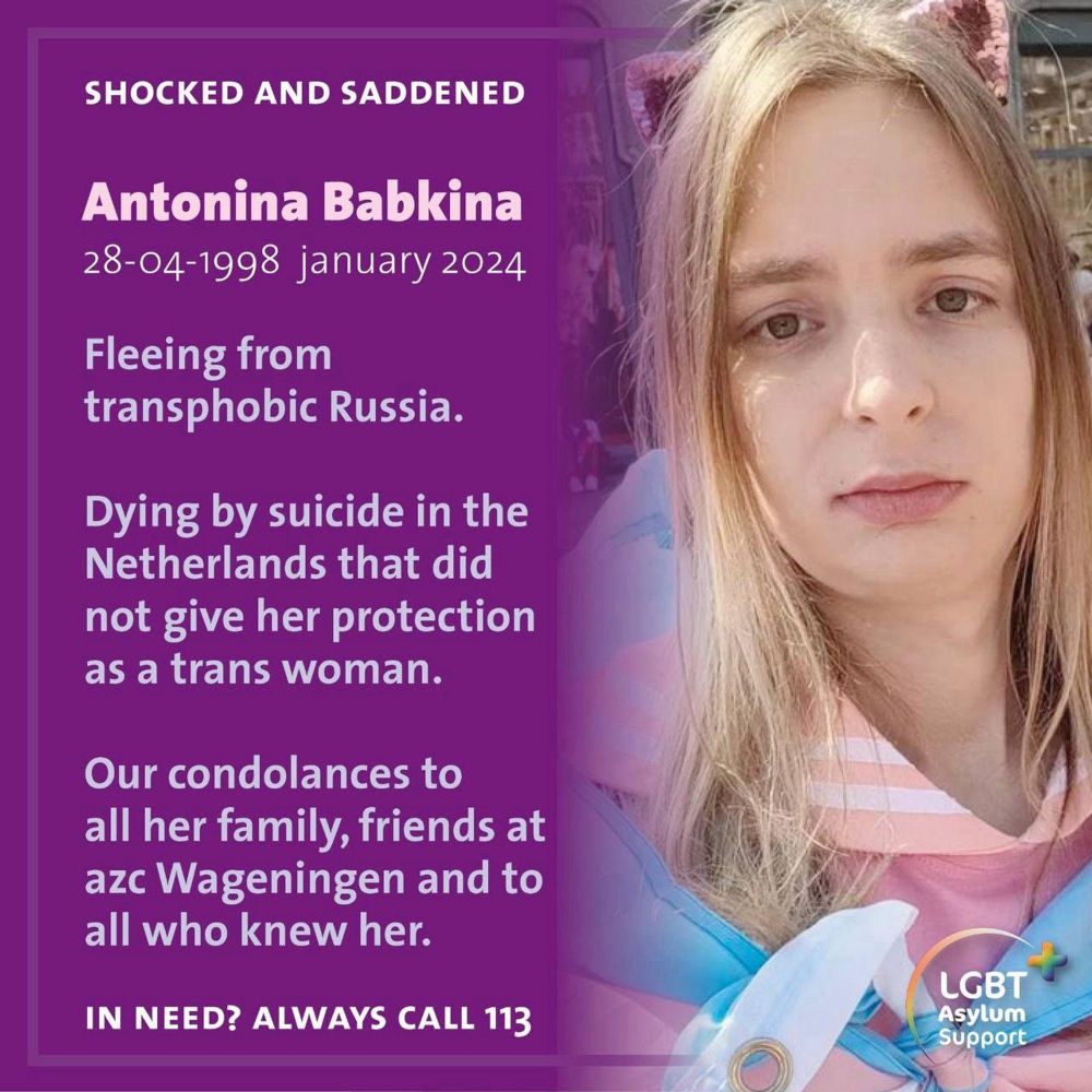 White text on a purple background that reads: Shocked and saddened. Antonia Babkina. 28-04-1998 January 2024. Fleeing from transphobic Russia. Dying by suicide in the Netherlands that did not give her protection as a trans woman. Our condoleances to all her family, friends at azc Wageningen and to all who knew her. In need? Always call 113. On the right is a photo of Antonina. She has long blond hair draped around her face. She is wrapped in a trans flag.