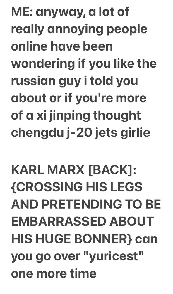 ME: anyway, a lot of really annoying people online have been wondering if you like the russian guy i told you about or if you're more of a xi jinping thought chengdu j-20 jets girlie

KARL MARX [BACK]: {CROSSING HIS LEGS AND PRETENDING TO BE EMBARRASSED ABOUT HIS HUGE BONNER} can you go over "yuricest" one more time