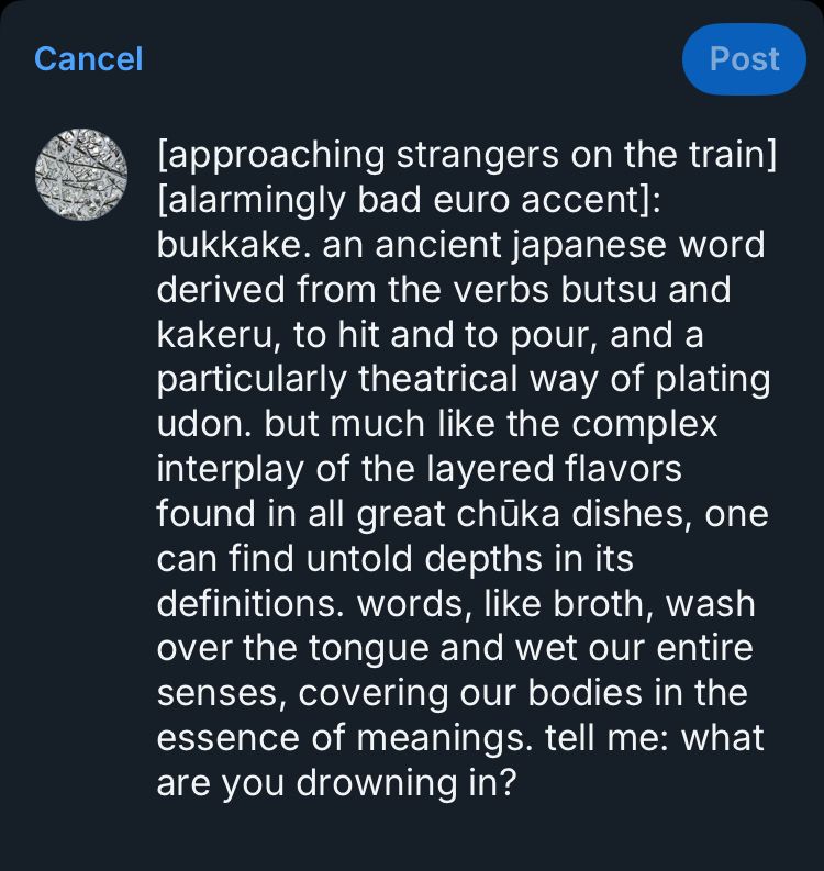 [approaching strangers on the train] [alarmingly bad euro accent]: bukkake. an ancient japanese word derived from the verbs butsu and kakeru, to hit and to pour, and a particularly theatrical way of plating udon. but much like the complex interplay of the layered flavors found in all great chūka dishes, one can find untold depths in its definitions. words, like broth, wash over the tongue and wet our entire senses, covering our bodies in the essence of meanings. tell me: what are you drowning in?