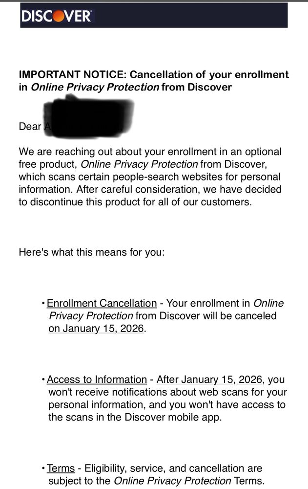 We are reaching out about your enrollment in an optional free product, Online Privacy Protection from Discover, which scans certain people-search websites for personal information. After careful consideration, we have decided to discontinue this product for all of our customers.



Here's what this means for you:



•Enrollment Cancellation - Your enrollment in Online Privacy Protection from Discover will be canceled on January 15, 2026.



•Access to Information - After January 15, 2026, you won't receive notifications about web scans for your personal information, and you won't have access to the scans in the Discover mobile app.



•Terms - Eligibility, service, and cancellation are subject to the Online Privacy Protection Terms. Online Privacy Protection cancellation does not affect any other terms of your Discover account(s) and agreement(s).