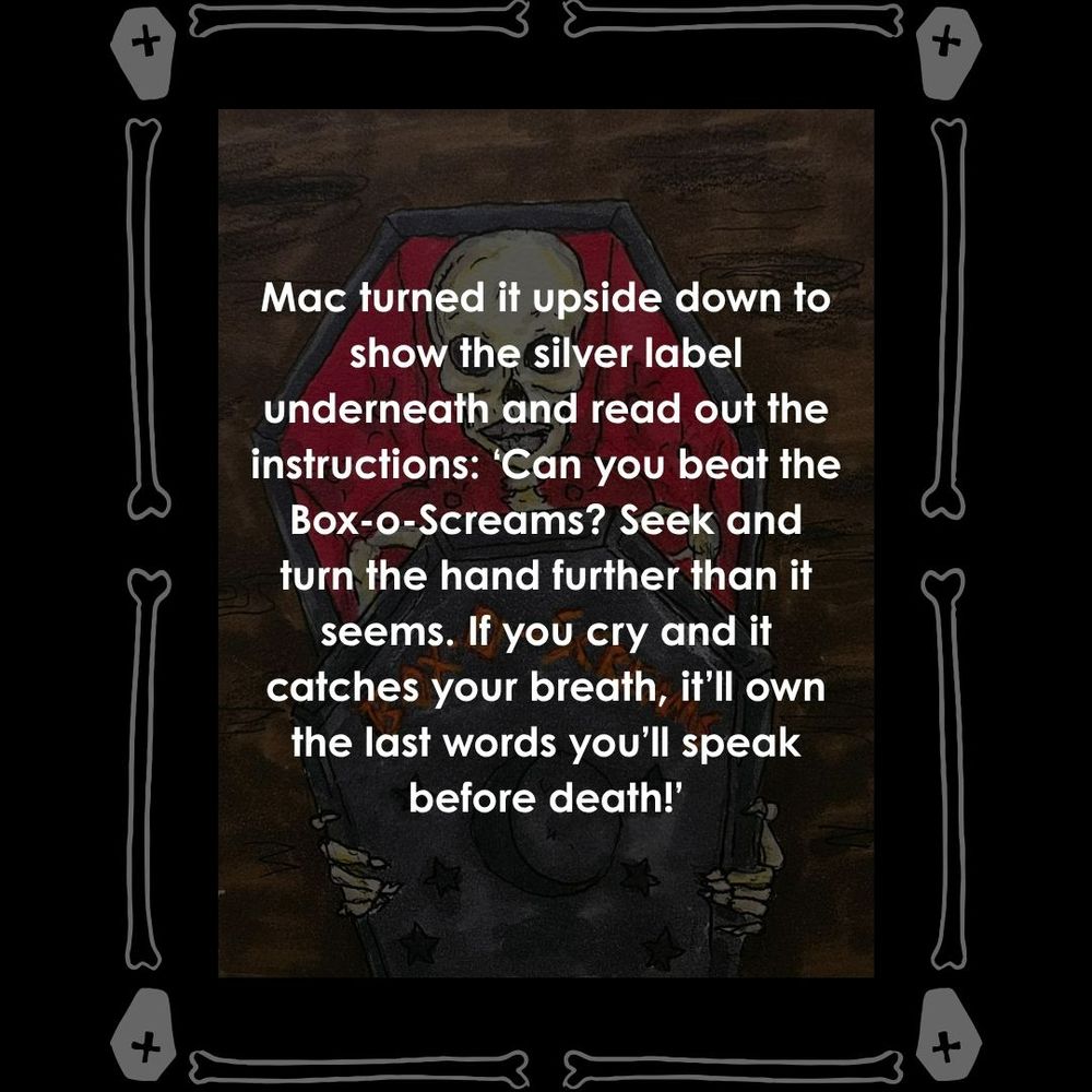 A faded background has a drawing of a coffin with a skeleton sitting inside a half opened lid, the box has Box-o-Screams written on it with sun and moon cut outs. The border is made up of bones and coffins in white. Text reads: Mac turned it upside down to show the silver label underneath and read out the instructions: ‘Can you beat the Box-o-Screams? Seek and turn the hand further than it seems. If you cry and it catches your breath, it’ll own the last words you’ll speak before death!’