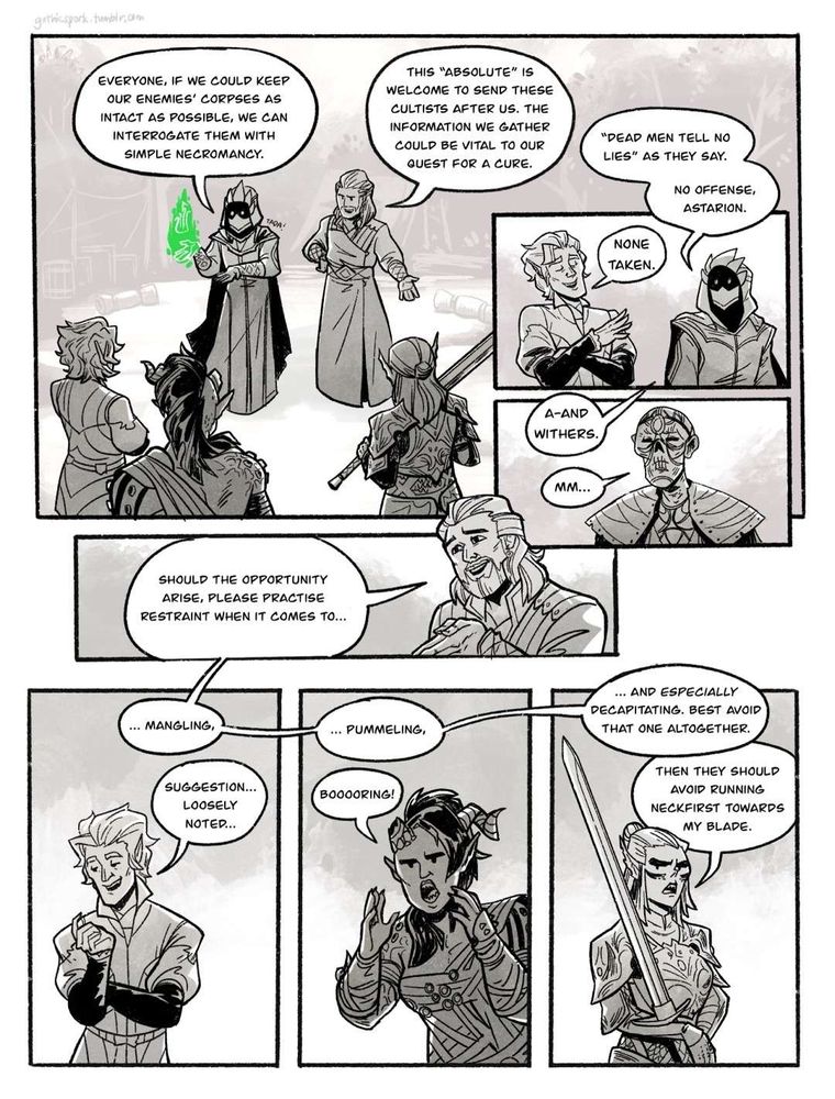 Hyve: ‪Everyone, if we could keep our enemies’ corpses as intact as possible, we can interrogate them with simple necromancy.‬
‪sfx: Tada!‬
‪Gale: This “Absolute” is welcome to send these cultists after us. The information we gather could be vital to our quest for a cure.‬

‪Hyve: “Dead men tell no lies” as they say. No offense, Astarion.‬
‪Astarion: None taken.‬

‪Hyve: A-and Withers.‬
‪Withers: Mm…‬

‪Gale: Should the opportunity arise, please practise restraint when it comes to…‬

‪Gale: … mangling,‬
‪Astarion: Suggestion… Loosely noted…‬

‪Gale: … pummeling,‬
‪Karlach: Booooring!‬

‪Gale: … and especially decapitating. Best avoid that one altogether.‬
‪Lae’zel: Then they should avoid running neckfirst towards my blade.‬