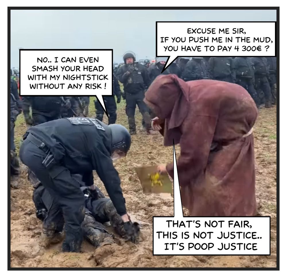 This is an edited image from the video of the monk pushing a policeman through the mud. It shows a policeman trying to help his colleague stuck in the mud, and the monk from Lützerath bending down towards them. He says: “Excuse me sir, if you push me in the mud you have to pay 4300€?” (referring to the monk's recent conviction in court). The policeman replies, “No, I can even hit your head with my nightstick without any risk.” Then the monk replies, “That's not fair, that's not justice, it's poop justice.”