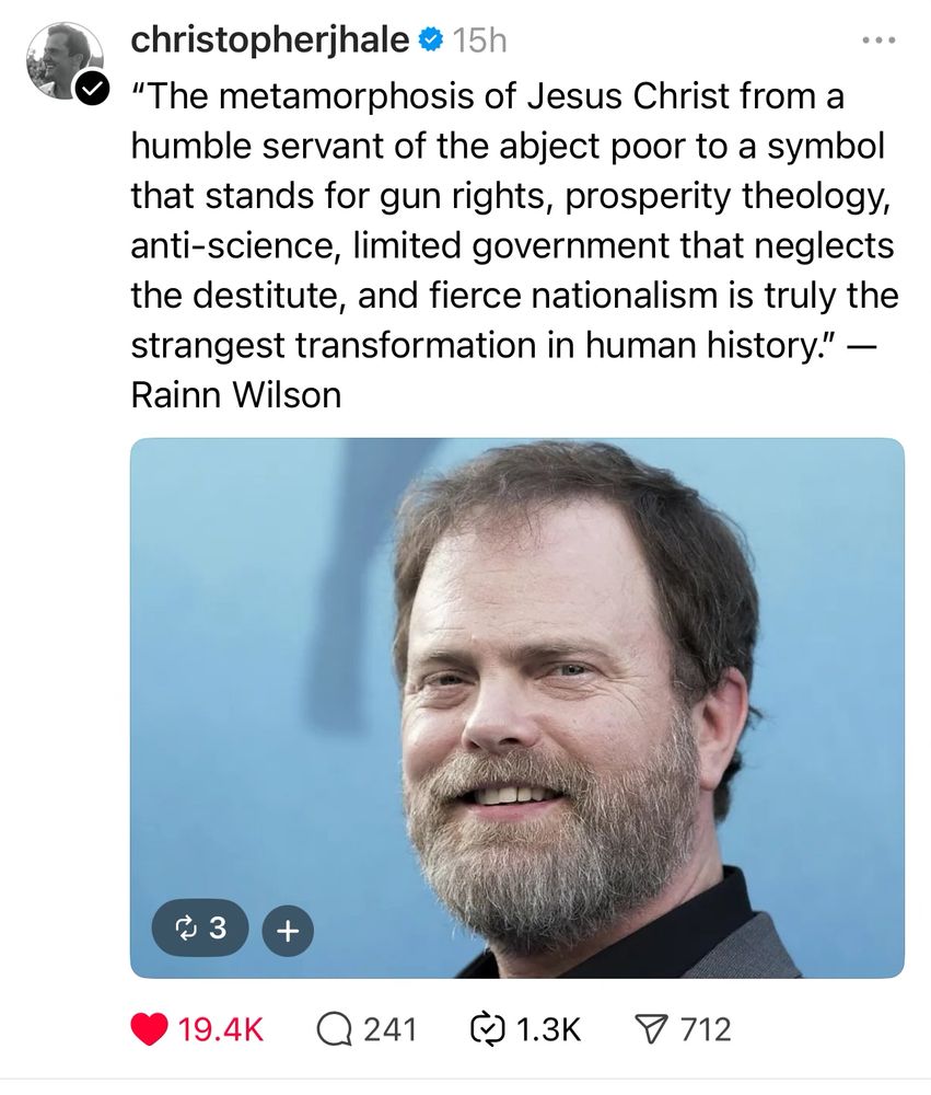 (posted by @christopherjhale)
"The metamorphosis of Jesus Christ from a humble servant of the abject poor to a symbol that stands for gun rights, prosperity theology, anti-science, limited government that neglects the destitute, and fierce nationalism is truly the strangest transformation in human history." 
— Rainn Wilson