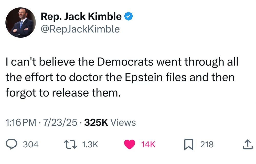 I can't believe the Democrats went through all the effort to doctor the Epstein files and then forgot to release them.
—Rep. Jack Kimble
1:16 PM. 7/23/25. 325K Views