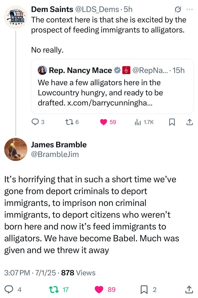Dem Saints @LDS Dems • 5h
..


The context here is that she is excited by the prospect of feeding immigrants to alligators.
No really.

• Rep. Nancy Mace !
@RepNa... •15h
We have a few alligators here in the Lowcountry hungry, and ready to be drafted. x.com/barrycunningha...

James Bramble
@BrambleJim
It's horrifying that in such a short time we've gone from deport criminals to deport immigrants, to imprison non criminal immigrants, to deport citizens who weren't born here and now it's feed immigrants to alligators. We have become Babel. Much was given and we threw it away