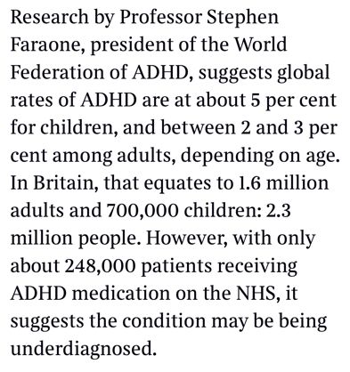 A screenshot from the Times newspaper reads: “Research by Professor Stephen Faraone, president of the World Federation of ADHD, suggests global rates of ADHD are at about 5 per cent for children, and between 2 and 3 per cent among adults, depending on age.
In Britain, that equates to 1.6 million adults and 700,000 children: 2.3 million people. However, with only about 248,000 patients receiving ADHD medication on the NHS, it suggests the condition may be being underdiagnosed.”