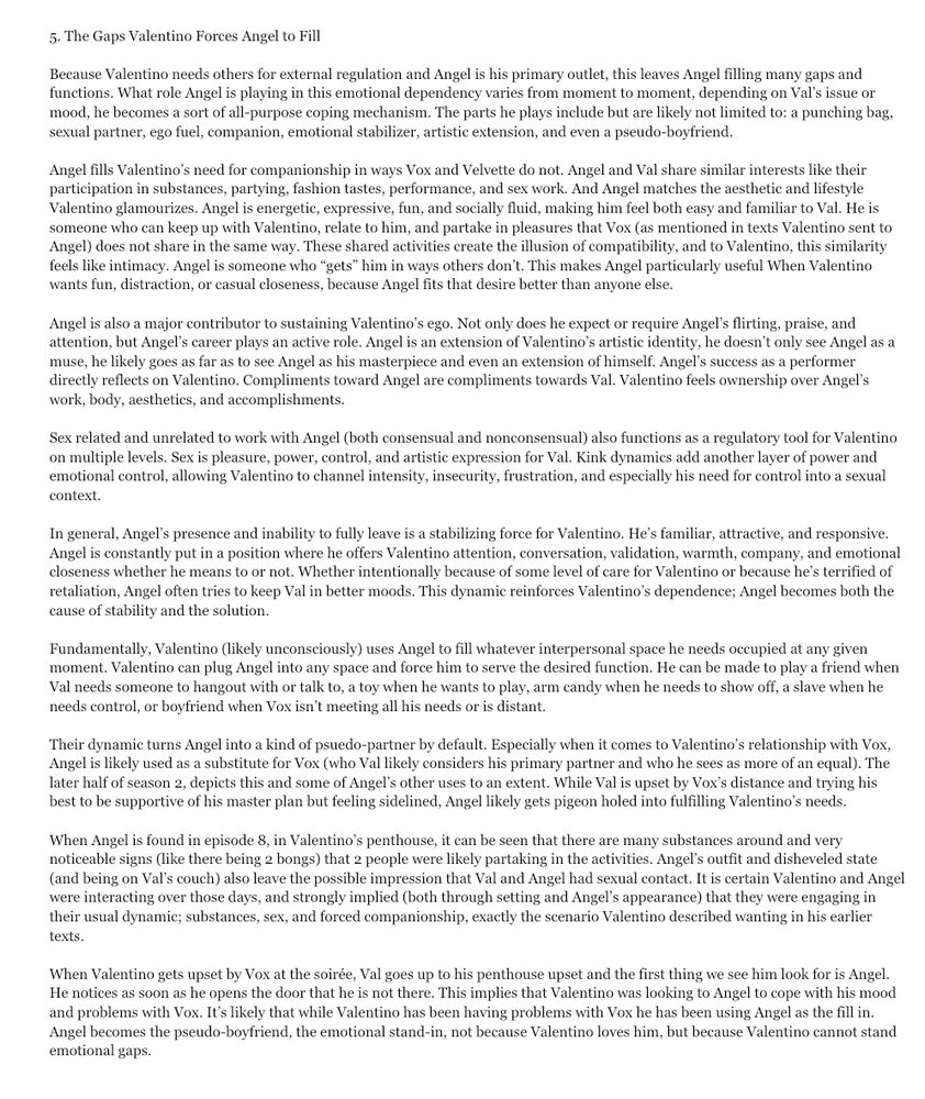 5. The Gaps Valentino Forces Angel to Fill

Because Valentino needs others for external regulation and Angel is his primary outlet, this leaves Angel filling many gaps and functions. What role Angel is playing in this emotional dependency varies from moment to moment, depending on Val’s issue or mood, he becomes a sort of all-purpose coping mechanism. The parts he plays include but are likely not limited to: a punching bag, sexual partner, ego fuel, companion, emotional stabilizer, artistic extension, and even a pseudo-boyfriend. 

Angel fills Valentino’s need for companionship in ways Vox and Velvette do not. Angel and Val share similar interests like their  participation in substances, partying, fashion tastes, performance, and sex work. And Angel matches the aesthetic and lifestyle Valentino glamourizes. Angel is energetic, expressive, fun, and socially fluid, making him feel both easy and familiar to Val. He is someone who can keep up with Valentino, relate to him, and partake in pleasures that Vox (as mentioned in texts Valentino sent to Angel) does not share in the same way. These shared activities create the illusion of compatibility, and to Valentino, this similarity feels like intimacy. Angel is someone who “gets” him in ways others don’t. This makes Angel particularly useful When Valentino wants fun, distraction, or casual closeness, because Angel fits that desire better than anyone else.

Angel is also a major contributor to sustaining Valentino’s ego. Not only does he expect or require Angel’s flirting, praise, and attention, but Angel’s career plays an active role. Angel is an extension of Valentino’s artistic identity, he doesn’t only see Angel as a muse, he likely goes as far as to see Angel as his masterpiece and even an extension of himself. Angel’s success as a performer directly reflects on Valentino. Compliments toward Angel are compliments towards Val. Valentino feels ownership over Angel’s work, body, aesthetics, and accomplishments. 
