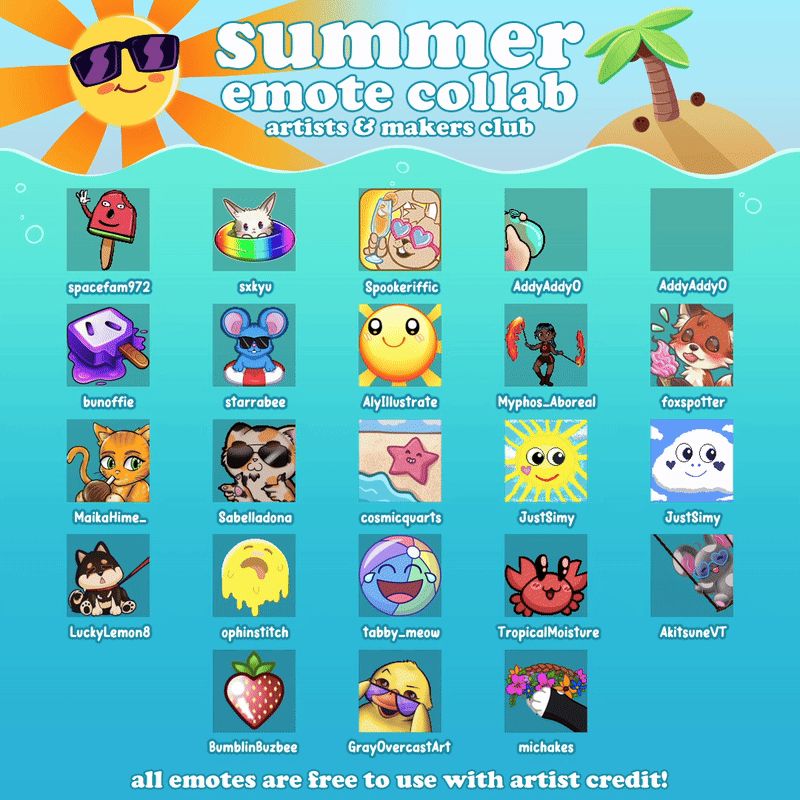 A graphic filled with various summer themed static and animated emotes. The background is a blue ocean with the sun in the top left smiling, wearing sunglasses and emitting orange rays, and to the right there is a sandy island with a palm tree and some coconuts fallen on the sand. The text between the sun and island reads "Summer Emote Collab. Artists & Makers Club." On the ocean part are 23 emotes, from left to right starting from the top it reads "spacefam972, sxkyu, Spookeriffic, AddyAddyO, AddyAddyA, bunoffie, starrabee, AlyIllustrate, Myphos_Aboreal, foxspotter, MaikaHime, Sabelladona, cosmicquarts, JustSimy, JustSimy, LuckyLemon8, ophinstitch, tabby_meow, TropicalMoisture, AkitsuneVT, BumblinBuzbee, GrayOvercastArt, michakes." in white text. at the very bottom in the centre there is a line of text in white that reads "all emotes are free with artist credit." 