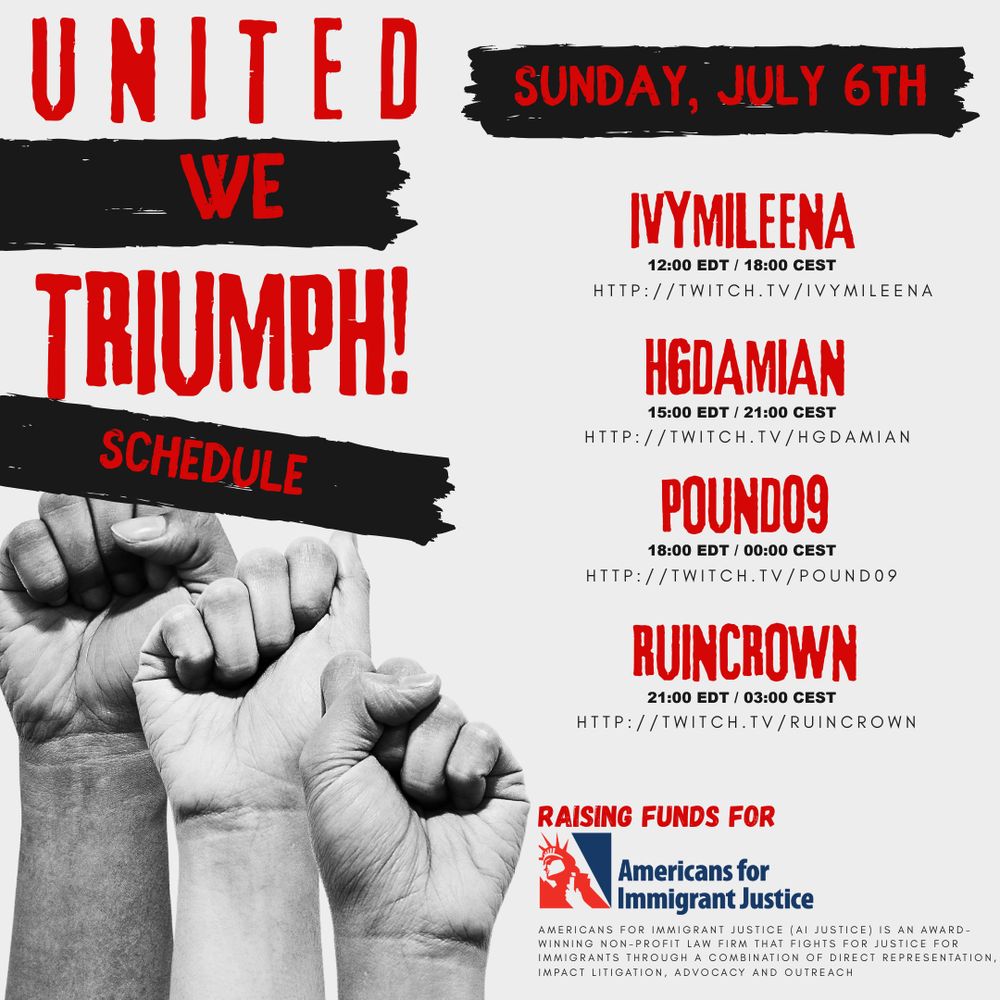 Black, red, and white graphic for fundraiser United we Triumph, raising funds for Americans for Immigrant Justice. Schedule for Sunday, July 6th: IvyMileena - 12:00 EDT / 18:00 CEST ; HGDamian 15:00 EDT / 21:00 CEST ; pound09 18:00 EDT / 00:00 CEST ; and ruincrown 21:00 EDT / 03:00 CEST. 