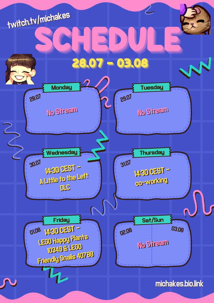 Schedule for twitch.tv/michakes. Streams are: Wednesday, 30.07 at 14:30 playing A Little to the Left DLC ; Thursday, 31.07 at 14:30 co-working ; and Friday, 01.08 at 14:30 building LEGO Happy Plants 10349 and LEGO Friendly Snails 40788. All times in CEST. 