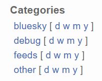A screenshot snippet from the website https://bskycharts.edavis.dev/
Showing the categories of graphs in the left side bar:

# Categories

bluesky [ daily weekly monthly yearly ]
debug [ daily weekly monthly yearly ]
feeds [ daily weekly monthly yearly ]
other [ daily weekly monthly yearly ]