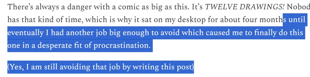 Screenshot of text from https://chazhutton.substack.com/p/drawing-desire-paths :

There’s always a danger with a comic as big as this. It’s TWELVE DRAWINGS! Nobody has that kind of time, which is why it sat on my desktop for about four months [selected for emphasis from here on out] until eventually I had another job big enough to avoid which caused me to finally do this one in a desperate fit of procrastination.

(Yes, I am still avoiding that job by writing this post)