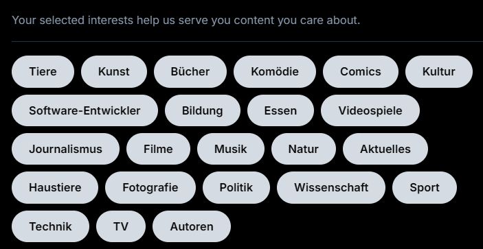 Selection of interests. - All buttons are either selected or not selected. It's not entirely clear to me.
Currently they all are light with dark text, otherwise they are dark with light text, but there are two different interpretations to me:
- if it's supposed to represent physical buttons, then I'd assume dark means selected as it's like pushing in a button and it therefore being somewhat in the shade
- if it's supposed to represent lit surfaces, then I'd assume like means selected

Buttons are labelled in German
Tiere - Animals
Kunst - Art
Bücher - Books
Komödie - Comedy
Comics - Comics
Kultur - Culture
Software-Entwickler - Developer
Bildung - Education
Essen - Food
Videospiele - Video Games
Journalismus - Journalism
Filme - Movies
Music - Music
Natur - Nature
Aktuelles - News
Haustiere - Pets
Fotografie - Photography
Politik - Politics
Wissenschaft - Science
Sport - Sport
Technik - Technology
TV - TV
Autoren - Authors