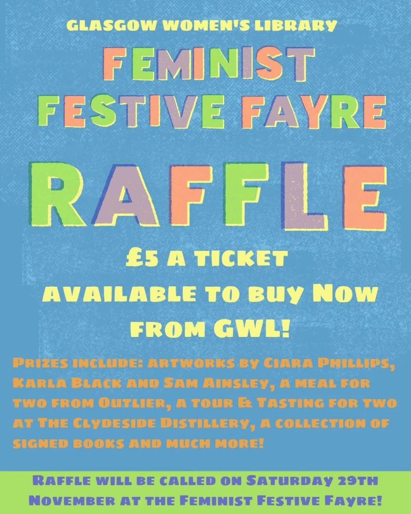 A colourful poster with a textured blue background promoting Glasgow Women’s Library’s Feminist Festive Fayre Raffle. Large pastel rainbow text reads: “Feminist Festive Fayre Raffle. £5 a ticket. Available to buy now from GWL!” Smaller text lists some prizes, including artworks by Ciara Phillips, Karla Black and Sam Ainsley, a meal for two from Outlier, a tour and tasting for two at the Clydeside Distillery, a collection of signed books and more. A banner at the bottom states: “Raffle will be called on Saturday 29th November at the Feminist Festive Fayre!”
