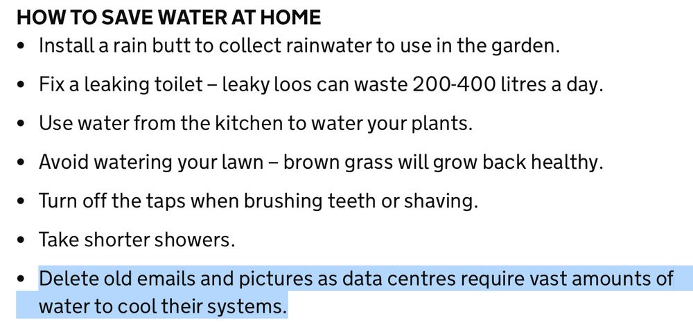 Advice from the National Drought Group on the gov.uk website. It says:

HOW TO SAVE WATER AT HOME
Install a rain butt to collect rainwater to use in the garden.  

Fix a leaking toilet – leaky loos can waste 200-400 litres a day.     

Use water from the kitchen to water your plants.   

Avoid watering your lawn – brown grass will grow back healthy.  

Turn off the taps when brushing teeth or shaving.   

Take shorter showers.     

(HIGHLIGHTED) Delete old emails and pictures as data centres require vast amounts of water to cool their systems.