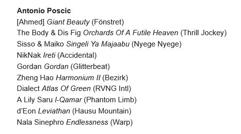 Antonio Poscic's top 10 albums of the year:
[Ahmed] Giant Beauty (Fönstret) 
The Body & Dis Fig Orchards Of A Futile Heaven (Thrill Jockey) 
Sisso & Maiko Singeli Ya Majaabu (Nyege Nyege) 
NikNak Ireti (Accidental) 
Gordan Gordan (Glitterbeat) 
Zheng Hao Harmonium II (Bezirk) 
Dialect Atlas Of Green (RVNG Intl) 
A Lily Saru l-Qamar (Phantom Limb) 
d’Eon Leviathan (Hausu Mountain) 
Nala Sinephro Endlessness (Warp)