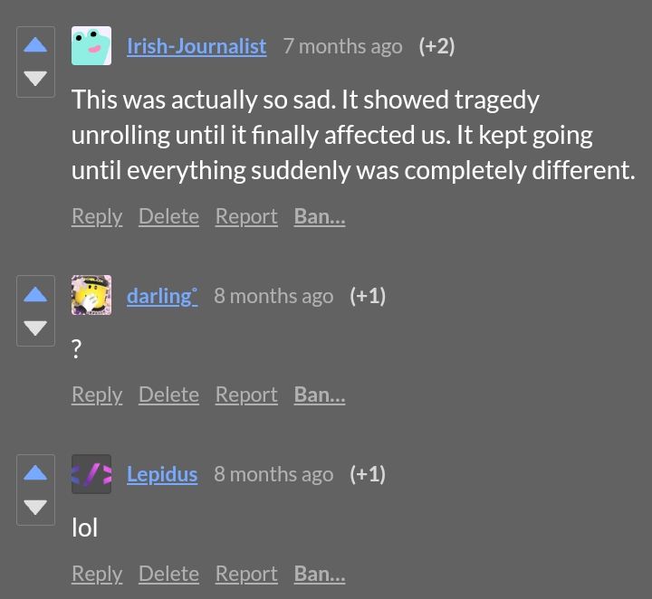 Comments

Irish-Journalist: This was actually so sad. It showed tragedy unrolling until it finally affected us. It kept going until everything suddenly was completely different.

Darling: ?

Lepidus: lol