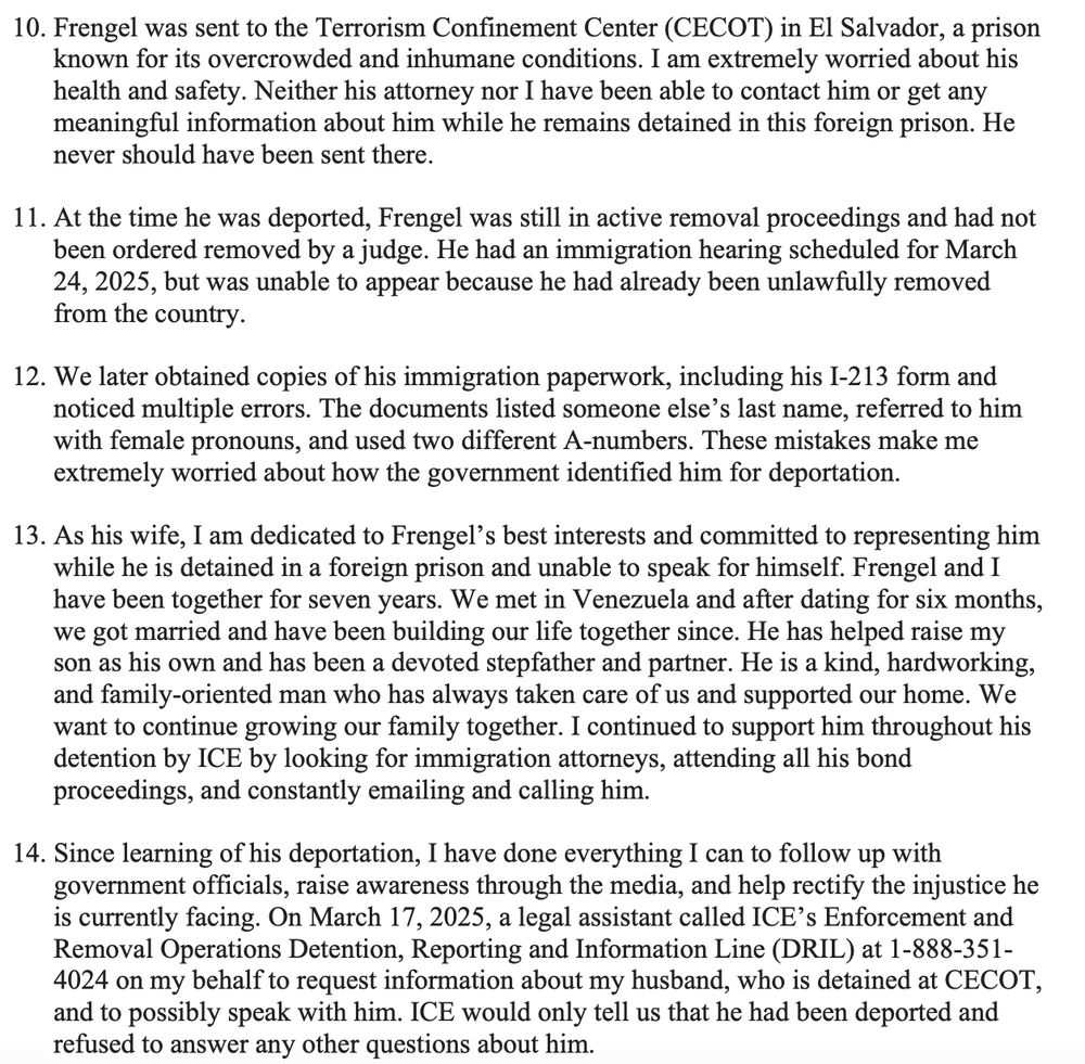 Frengel was sent to the Terrorism Confinement Center (CECOT) in El Salvador, a prison
known for its overcrowded and inhumane conditions. I am extremely worried about his
health and safety. Neither his attorney nor I have been able to contact him or get any
meaningful information about him while he remains detained in this foreign prison. He
never should have been sent there.
11. At the time he was deported, Frengel was still in active removal proceedings and had not
been ordered removed by a judge. He had an immigration hearing scheduled for March
24, 2025, but was unable to appear because he had already been unlawfully removed
from the country.
12. We later obtained copies of his immigration paperwork, including his I-213 form and
noticed multiple errors. The documents listed someone else’s last name, referred to him
with female pronouns, and used two different A-numbers. These mistakes make me
extremely worried about how the government identified him for deportation.
13. As his wife, I am dedicated to Frengel’s best interests and committed to representing him
while he is detained in a foreign prison and unable to speak for himself. Frengel and I
have been together for seven years. We met in Venezuela and after dating for six months,
we got married and have been building our life together since. He has helped raise my
son as his own and has been a devoted stepfather and partner. He is a kind, hardworking,
and family-oriented man who has always taken care of us and supported our home. We
want to continue growing our family together. I continued to support him throughout his
detention by ICE by looking for immigration attorneys, attending all his bond
proceedings, and constantly emailing and calling him.
14. Since learning of his deportation, I have done everything I can to follow up with
government officials, raise awareness through the media, and help rectify the injustice he
is currently facing. On March 17, 2025, a legal assistant called ICE’s Enforcement and
Rem…