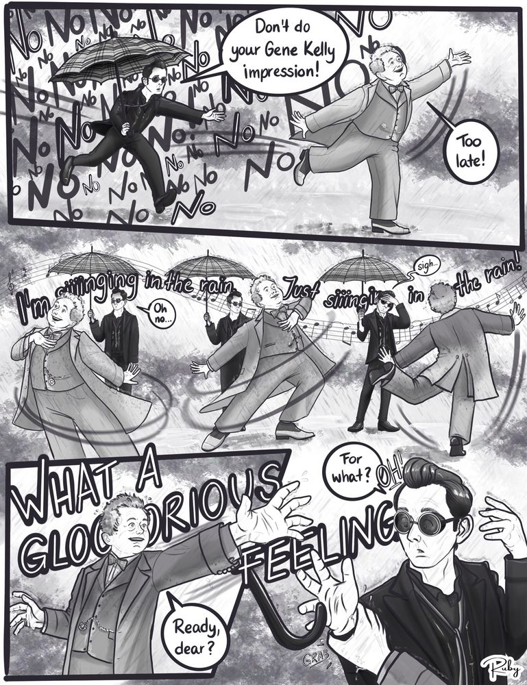 Page 2: Crowley panics, shouting “No!” repeatedly as Aziraphale runs off from under the umbrella, ignoring him. Aziraphale begins dancing and singing “Singin’ in the Rain” exuberantly, Gene Kelly-style, slowly getting drenched by the rain. Crowley stands still and watches Aziraphale with a defeated expression, sighing in resign. Aziraphale suddenly turns to Crowley and shouts “Ready, dear?” while he grabs the demons wrist, causing Crowley to let go of the umbrella.