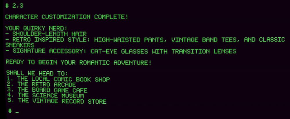 A retro-style computer interface with green text on a black background showing character customization completion. The input '2,3' is shown at the top. The screen displays the completed 'QUIRKY NERD' character details: shoulder-length hair, retro inspired style (with high-waisted pants, vintage band tees, and classic sneakers), and a signature accessory of cat-eye glasses with transition lenses. Below this is text indicating 'READY TO BEGIN YOUR ROMANTIC ADVENTURE!' followed by location options numbered 1-5: the local comic book shop, the retro arcade, the board game cafe, the science museum, and the vintage record store.