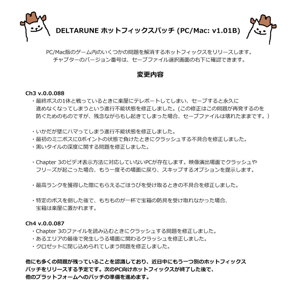 DELTARUNE ホットフィックスパッチ (PC/Mac: v1.01B)

PC/Mac版のゲーム内のいくつかの問題を解消するホットフィックスをリリースします。
チャプターのバージョン番号は、セーブファイル選択画面の右下に確認できます。

変更内容

Ch3 v.0.0.088
・最終ボスの1体と戦っているときに楽屋にテレポートしてしまい、セーブすると永久に進めなくなってしまうという進行不能状態を修正しました。(この修正はこの問題が再発するのを防ぐためのものですが、残念ながらもし起きてしまった場合、セーブファイルは壊れたままです。）

・いかだが壁にハマってしまう進行不能状態を修正しました。
・最初のミニボスに0ポイントの状態で負けたときにクラッシュする不具合を修正しました。
・黒いタイルの深度に関する問題を修正しました。

・Chapter 3のビデオ表示方法に対応していないPCが存在します。映像演出場面でクラッシュやフリーズが起こった場合、もう一度その場面に戻り、スキップするオプションを提示します。

・最高ランクを獲得した際にもらえるごほうびを受け取るときの不具合を修正しました。

・特定のボスを倒した後で、もちものが一杯で宝箱の防具を受け取れなかった場合、宝箱は楽屋に置かれます。

Ch4 v.0.0.087
・Chapter 3のファイルを読み込むときにクラッシュする問題を修正しました。
・あるエリアの最後で発生しうる場面に関わるクラッシュを修正しました。
・クロゼットに閉じ込められてしまう問題を修正しました。

他にも多くの問題が残っていることを認識しており、近日中にもう一つ別のホットフィックスパッチをリリースする予定です。次のPC向けホットフィックスが終了した後で、他のプラットフォームへのパッチの準備を進めます。