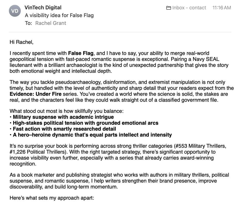 email from vintechdigital6@gmail.com
RE: A visibility idea for False Flag
To: Rachel Grant
Hi Rachel,

I recently spent time with False Flag, and I have to say, your ability to merge real-world geopolitical tension with fast-paced romantic suspense is exceptional. Pairing a Navy SEAL lieutenant with a brilliant archaeologist is the kind of unexpected partnership that gives the story both emotional weight and intellectual depth.

The way you tackle pseudoarchaeology, disinformation, and extremist manipulation is not only timely, but handled with the level of authenticity and sharp detail that your readers expect from the Evidence: Under Fire series. You’ve created a world where the science is solid, the stakes are real, and the characters feel like they could walk straight out of a classified government file.

What stood out most is how skillfully you balance:
• Military suspense with academic intrigue
• High-stakes political tension with grounded emotional arcs
• Fast action with smartly researched detail
• A hero–heroine dynamic that’s equal parts intellect and intensity

It’s no surprise your book is performing across strong thriller categories (#553 Military Thrillers, #1,226 Political Thrillers). With the right targeted strategy, there’s significant opportunity to increase visibility even further, especially with a series that already carries award-winning recognition.

As a book marketer and publishing strategist who works with authors in military thrillers, political suspense, and romantic suspense, I help writers strengthen their brand presence, improve discoverability, and build long-term momentum.

Here’s what sets my approach apart: