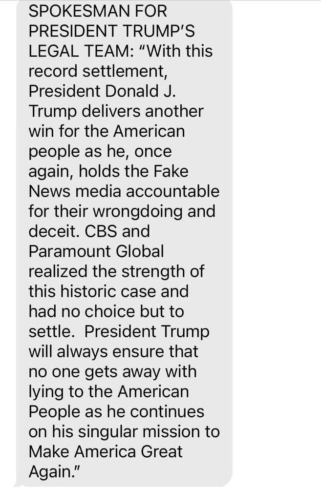 SPOKESMAN FOR PRESIDENT TRUMP’S LEGAL TEAM: “With this record settlement, President Donald J. Trump delivers another win for the American people as he, once again, holds the Fake News media accountable for their wrongdoing and deceit. CBS and Paramount Global realized the strength of this historic case and had no choice but to settle.  President Trump will always ensure that no one gets away with lying to the American People as he continues on his singular mission to Make America Great Again.”